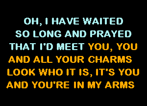 OH, I HAVE WAITED
SO LONG AND PRAYED
THAT I'D MEET YOU, YOU
AND ALL YOUR CHARMS
LOOK WHO IT IS, IT'S YOU
AND YOU'RE IN MY ARMS