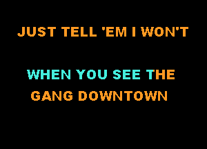 JUST TELL 'EM I WON'T

WHEN YOU SEE THE
GANG DOWNTOWN