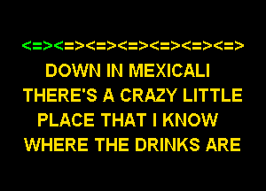 DOWN IN MEXICALI
THERE'S A CRAZY LITTLE
PLACE THAT I KNOW
WHERE THE DRINKS ARE