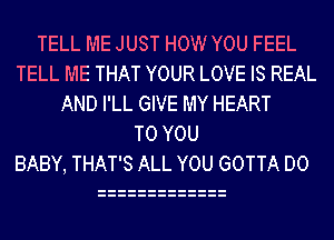 TELL ME JUST HOW YOU FEEL
TELL ME THAT YOUR LOVE IS REAL
AND I'LL GIVE MY HEART
TO YOU
BABY, THAT'S ALL YOU GOTTA D0