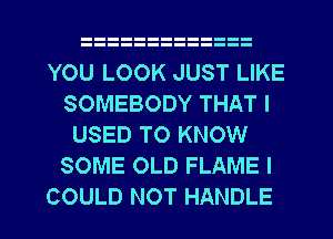 YOU LOOK JUST LIKE
SOMEBODY THAT I
USED TO KNOW
SOME OLD FLAME I
COULD NOT HANDLE