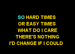 SO HARD TIMES
0R EASY TIMES
WHAT DO I CARE
THERE'S NOTHING
I'D CHANGE IF I COULD