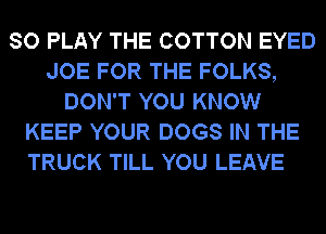 SO PLAY THE COTTON EYED
JOE FOR THE FOLKS,
DON'T YOU KNOW
KEEP YOUR DOGS IN THE
TRUCK TILL YOU LEAVE