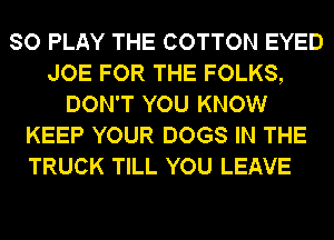 SO PLAY THE COTTON EYED
JOE FOR THE FOLKS,
DON'T YOU KNOW
KEEP YOUR DOGS IN THE
TRUCK TILL YOU LEAVE