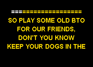 SO PLAY SOME OLD BTO
FOR OUR FRIENDS,
DON'T YOU KNOW

KEEP YOUR DOGS IN THE