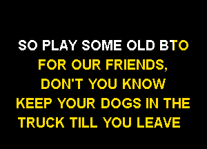 SO PLAY SOME OLD BTO
FOR OUR FRIENDS,
DON'T YOU KNOW

KEEP YOUR DOGS IN THE

TRUCK TILL YOU LEAVE