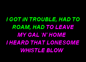 IGOTJN TROUBLE, HAD TO
ROAM, HAD TO LEA VE
MY GAL 'N'HOME
I HEARD THAT LONESOME
WHISTLE BLOW