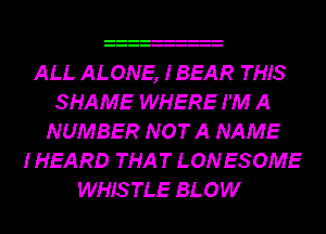 ALL ALONE, IBEAR THIS
SHAME WHERE I'M A
NUMBER NOTA NAME
I HEA RD THA T LON ES OME
WHISTLE BLOW