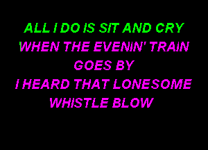 ALL 100 IS SIT AND CRY
WHEN THE EVENJN' TRAIN
GOES BY
I HEARD THAT LONESOME
WHISTLE BLOW