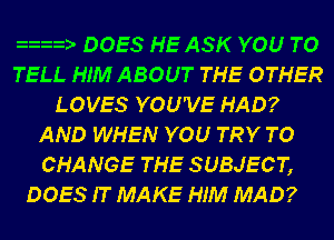 zzm- DOES HE ASK YOU TO
TELL HIM ABOUT THE OTHER
LOVES YOU'VE HAD?
AND WHEN YOU TRY TO
CHANGE THE SUBJECT,
DOES IT MAKE HIM MAD?