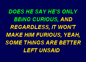 DOES HE SAYHE'S ONLY
BEING CURIOUS, AND
REGARDLESS, IT WON'T
MAKE HIM FURIOUS, YEAH,
SOME THINGS ARE BETTER

LEFT UNSAJ'D