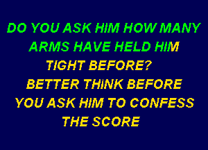 DO YOU ASK HIM HOWMANY
ARMS HA VE HELD HIM
TIGHT BEFORE?
BETTER THINK BEFORE
YOU ASK HIM TO CONFESS
THE SCORE