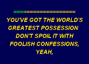 YOU'VE GOT THE WORLD'S
GREA TES T POSSESSION
DON'T SPOIL IT WITH
FOOUSH CONFESSIONS,
YEAH,
