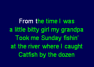 From the timel was
a little bitty girl my grandpa
Took me Sunday t'lshint
at the river where I caught
Catfish by the dozen