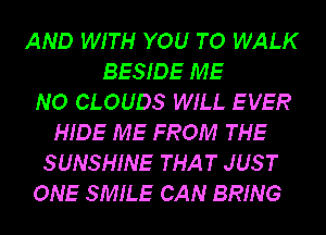 AND WITH YOU TO WALK
BESIDE ME
NO CLOUDS WILL EVER
HIDE ME FROM THE
SUNSHINE THAT JUS T
ONE SMILE CAN BRING