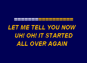 LET ME TELL YOU NOW
UH! OH! IT STARTED
ALL OVER AGAIN