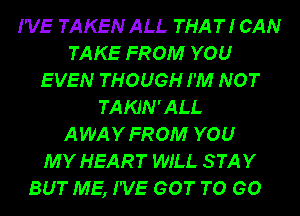 I'VE TAKEN ALL THAT! CAN
TAKE FROM YOU
EVEN THOUGH I'M NOT
TAKJN'ALL
AWAYFROM YOU
MY HEART WILL STAY
BUT ME, I'VE GOT TO GO