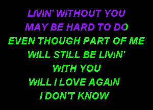 LIVJN' WITHOUT YOU
MAYBE HARD TO DO
EVEN THOUGH PART OF ME
WILL STILL BE LIVJN'
WITH YOU
WILL I LOVE AGAIN
IDON'T KNOW