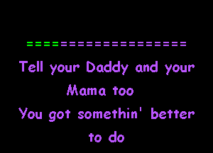 Tell your Daddy and yeur
Mama too
you got somethin' better
to do