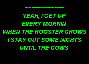 YEAH, I GET UP
E VERY M ORNJN '
WHEN THE ROOSTER GROWS
ISTAY OUT SOME NIGHTS
UNTIL THE COWS