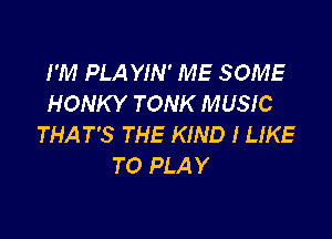 I'M PLA YIN' ME SOME
HONKY TONK MUSIC

THAT'S THE KIND I LIKE
TO PLAY