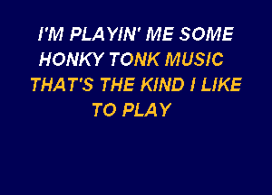 I'M PLA YIN' ME SOME
HONKY TONK MUSIC
THAT'S THE KIND I LIKE

TO PLA Y