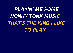 PLA YIN' ME SOME
HONKY TONK MUSIC
THAT'S THE KIND I LIKE

TO PLA Y