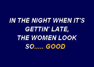 IN THE NIGHT WHEN IT'S
GETTIN' LA TE,

THE WOMEN LOOK
SO ..... GOOD