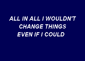 ALL IN ALL I WOULDN'T
CHANGE THINGS

E VEN IF I COULD
