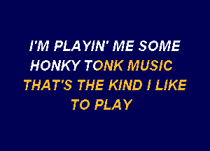I'M PLA YIN' ME SOME
HONKY TONK MUSIC

THAT'S THE KIND I LIKE
TO PLAY