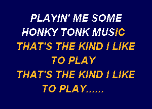 PLA YIN' ME SOME
HONKY TONK MUSIC
THAT'S THE KIND I LIKE
TO PLAY
THAT'S THE KIND I LIKE
TO PLAY ......