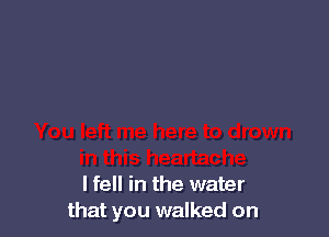 I fell in the water
that you walked on