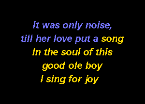 It was only noise,
till her love put a song

In the soul of this
good ole boy
I sing for joy