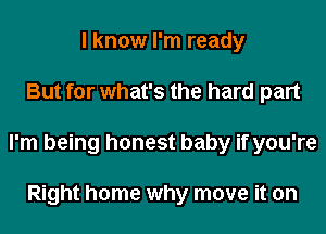 I know I'm ready
But for what's the hard part
I'm being honest baby if you're

Right home why move it on