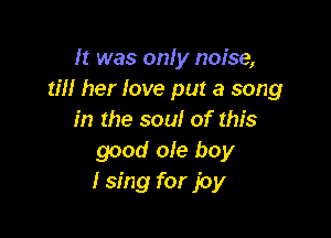 It was only noise,
till her love put a song

in the soul of this
good ole boy
I sing for joy