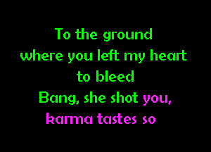 To the ground
where you left my heart

to bleed
Bang, she shot you,
harma tastes so