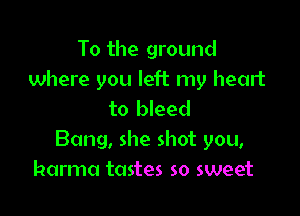 To the ground
where you left my heart

to bleed
Bang, she shot you,
karma tastes so sweet