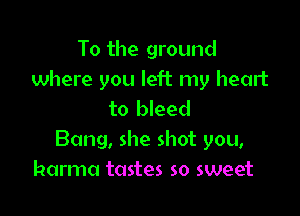 To the ground
where you left my heart

to bleed
Bang, she shot you,
karma tastes so sweet