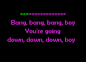 Bang, bang, bang, boy
You're going
down, down, down, boy