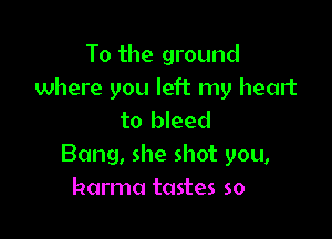 To the ground
where you left my heart

to bleed
Bang, she shot you,
harma tastes so