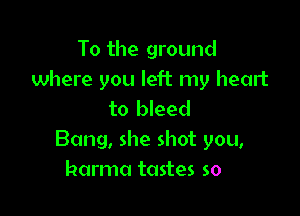 To the ground
where you left my heart

to bleed
Bang, she shot you,
harma tastes so