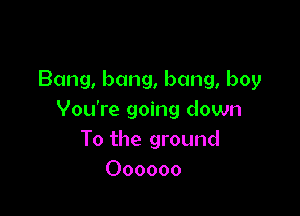 Bang, bang, bang, boy

You're going down
To the ground
Oooooo