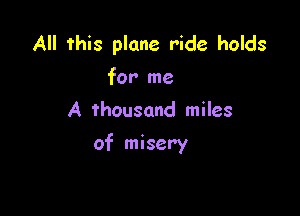 All this plane ride holds
for me
A thousand miles

of misery