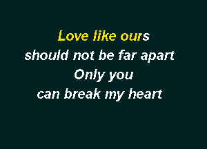 Love like ours
should not be far apart

Only you
can break my heart