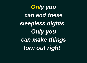 Only you
can end these
sleepless nights

Only you
can make things
tum out right