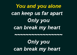 You and you alone
can keep us far apart
Only you
can break my heart

uuuuuoHHHooHHooo

Only you

can break my heart I