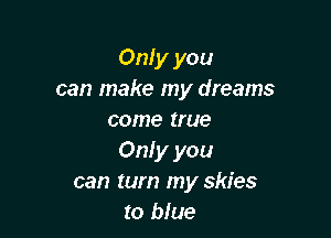 Only you
can make my dreams

come true
Only you
can turn my skies
to blue