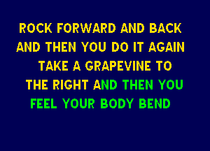 ROCK FORWARD AND BACK

AND THEN YOU DO IT AGAIN
TAKE A GRAPEVINE TO

THE RIGHT AND THEN YOU
FEEL YOUR BODY BEND