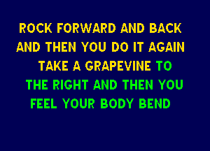 ROCK FORWARD AND BACK

AND THEN YOU DO IT AGAIN
TAKE A GRAPEVINE TO

THE RIGHT AND THEN YOU
FEEL YOUR BODY BEND