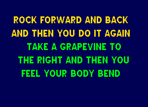 ROCK FORWARD AND BACK

AND THEN YOU DO IT AGAIN
TAKE A GRAPEVINE TO

THE RIGHT AND THEN YOU
FEEL YOUR BODY BEND